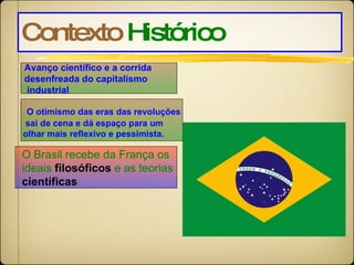 Contexto   Histórico O otimismo das eras das revoluções sai de cena e dá espaço para um  olhar mais reflexivo e pessimista.  Avanço científico e a corrida  desenfreada do capitalismo industrial  O Brasil recebe da França os ideais  filosóficos  e as teorias científicas 