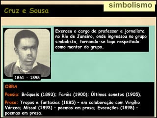 Cruz e Sousa simbolismo OBRA Poesia:   Bróqueis (1893); Faróis (1900); Últimos sonetos (1905). Prosa:   Tropos e fantasias (1885) – em colaboração com Virgílio Várzea; Missal (1893) – poemas em prosa; Evocações (1898) – poemas em prosa. Exerceu o cargo de professor e jornalista no Rio de Janeiro, onde ingressou no grupo simbolista, tornando-se logo respeitado como mentor do grupo. 1861 - 1898 