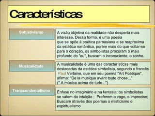 Características Subjetivismo   A visão objetiva da realidade não desperta mais  interesse. Dessa forma, é uma poesia  que se opõe à poética parnasiana e se reaproxima  da estética romântica, porém mais do que voltar-se  para o coração, os simbolistas procuram o mais  profundo do "eu", buscam o inconsciente, o sonho.  Musicalidade   Ênfase no imaginário e na fantasia; os simbolistas  se valem da intuição ;  Preferem o vago, o impreciso;  Buscam através dos poemas o misticismo e  espiritualismo Transcendentalismo   A musicalidade é uma das características mais  destacadas da estética simbolista, segundo o francês Paul  Verlaine , que em seu poema "Art Poétique",  afirma: "De la musique avant toute chose..."  (" A música acima de tudo...") 