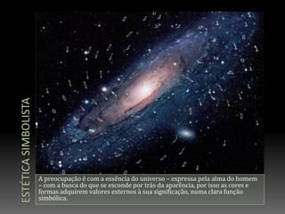 Estética simbolistaA preocupação é com a essência do universo – expressa pela alma do homem – com a busca do que se esconde por trás da aparência, por isso as cores e formas adquirem valores externos à sua significação, numa clara função simbólica.