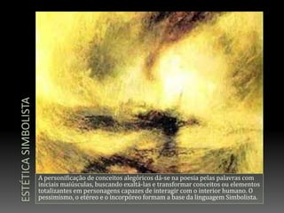 Estética simbolistaA personificação de conceitos alegóricos dá-se na poesia pelas palavras com iniciais maiúsculas, buscando exaltá-las e transformar conceitos ou elementos totalizantes em personagens capazes de interagir com o interior humano. O pessimismo, o etéreo e o incorpóreo formam a base da linguagem Simbolista.