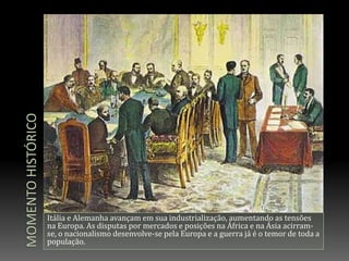Momento históricoItália e Alemanha avançam em sua industrialização, aumentando as tensões na Europa. As disputas por mercados e posições na África e na Ásia acirram-se, o nacionalismo desenvolve-se pela Europa e a guerra já é o temor de toda a população. 