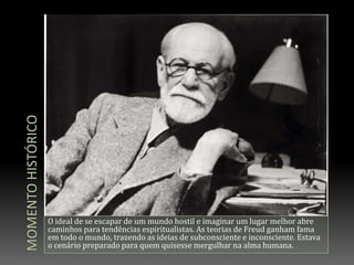 Momento históricoO ideal de se escapar de um mundo hostil e imaginar um lugar melhor abre caminhos para tendências espiritualistas. As teorias de Freud ganham fama em todo o mundo, trazendo as ideias de subconsciente e inconsciente. Estava o cenário preparado para quem quisesse mergulhar na alma humana.