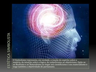 Estética simbolistaO Simbolismo representa, em verdade, a reação do espírito sobre a matéria, da intuição sobre a lógica, do subjetivismo ao objetivismo. Opõe-se ao Realismo e ao Naturalismo ao negar seu cientificismo e seu materialismo e nega também a objetividade do parnasiano.