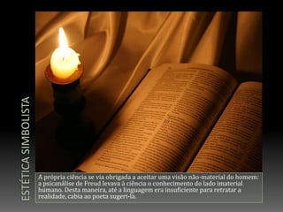 Estética simbolistaA própria ciência se via obrigada a aceitar uma visão não-material do homem: a psicanálise de Freud levava à ciência o conhecimento do lado imaterial humano. Desta maneira, até a linguagem era insuficiente para retratar a realidade, cabia ao poeta sugeri-la.