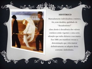 HISTÓRICO
Marcadamente individualista e místico,
    foi, com desdém, apelidado de
           “decadentismo”
 clara alusão à decadência dos valores
 estéticos então vigentes e uma certa
afetação que neles deixava a sua marca.
   Em 1886 um manifesto trouxe a
    denominação que viria marcar
   definitivamente os adeptos desta
        corrente: simbolismo.
 