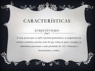 CARACTERÍSTICAS
                  SUBJETIVISMO

É uma poesia que se opõe à poética parnasiana e se reaproxima da
estética romântica, porém, mais do que voltar-se para o coração, os
   simbolistas procuram o mais profundo do “eu” e buscam o
                      inconsciente, o sonho.
 