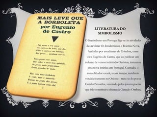 LITERATURA DO
         SIMBOLISMO
O Simbolismo em Portugal liga-se às atividades
 das revistas Os Insubmissos e Boêmia Nova,
  fundadas por estudantes de Coimbra, entre
 eles Eugênio de Castro, que ao publicar um
volume de versos intitulado Oaristos, instaurou
  essa nova estética em Portugal. Contudo, o
 consolidador estará, a esse tempo, residindo
verdadeiramente no Oriente - trata-se do poeta
Camilo Pessanha, venerado pelos jovens poetas
que irão constituir a chamada Geração Orpheu,
 