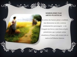 SIMBOLISMO NAS
      ARTES PLÁSTICAS

Ao artista não bastava pintar a realidade,
   mas demonstrar na tela a essência
  sentimental dos personagens - e em
Gauguin isto levou a uma busca tal pelo
   primitivismo que o próprio artista
abandonou a França, indo morar com os
     nativos da Polinésia francesa.
 