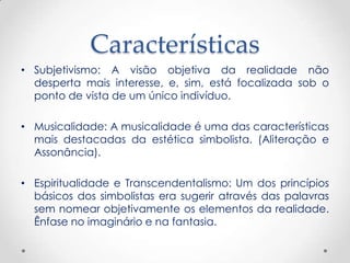 Características
• Subjetivismo: A visão objetiva da realidade não
  desperta mais interesse, e, sim, está focalizada sob o
  ponto de vista de um único indivíduo.

• Musicalidade: A musicalidade é uma das características
  mais destacadas da estética simbolista. (Aliteração e
  Assonância).

• Espiritualidade e Transcendentalismo: Um dos princípios
  básicos dos simbolistas era sugerir através das palavras
  sem nomear objetivamente os elementos da realidade.
  Ênfase no imaginário e na fantasia.
 