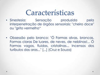 Características
• Sinestesia:     Sensação     produzida         pela
  interpenetração de órgãos sensoriais: "cheiro doce"
  ou "grito vermelho“

• Obsessão pelo branco: "Ó Formas alvas, brancas,
  Formas claras De luares, de neves, de neblinas!... Ó
  Formas vagas, fluidas, cristalinas... Incensos dos
  turíbulos das aras..." [...] (Cruz e Souza)
 