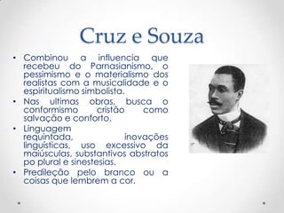 Cruz e Souza
• Combinou a influencia que
  recebeu do Parnasianismo, o
  pessimismo e o materialismo dos
  realistas com a musicalidade e o
  espiritualismo simbolista.
• Nas ultimas obras, busca o
  conformismo        cristão    como
  salvação e conforto.
• Linguagem
  requintada,               inovações
  linguísticas, uso excessivo da
  maiúsculas, substantivos abstratos
  po plural e sinestesias.
• Predileção pelo branco ou a
  coisas que lembrem a cor.
 