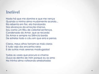 Inefável
Nada há que me domine e que me vença
Quando a minha alma mudamente acorda...
Ela rebenta em flor, ela transborda
Nos alvoroços da emoção imensa.
Sou como um Réu de celestial sentença,
Condenado do Amor, que se recorda
Do Amor e sempre no Silêncio borda
De estrelas todo o céu em que erra e pensa.

Claros, meus olhos tornam-se mais claros
E tudo vejo dos encantos raros
E de outras mais serenas madrugadas!

Todas as vozes que procuro e chamo
Ouço-as dentro de mim porque eu as amo
Na minha alma volteando arrebatadas
 