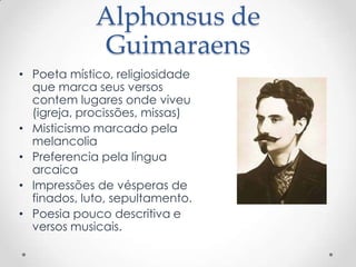 Alphonsus de
             Guimaraens
• Poeta místico, religiosidade
  que marca seus versos
  contem lugares onde viveu
  (igreja, procissões, missas)
• Misticismo marcado pela
  melancolia
• Preferencia pela língua
  arcaica
• Impressões de vésperas de
  finados, luto, sepultamento.
• Poesia pouco descritiva e
  versos musicais.
 