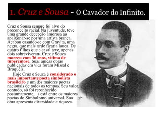 1.   Cruz e Sousa   -  O Cavador do Infinito.            Cruz e Sousa sempre foi alvo do preconceito racial. Na juventude, teve uma grande decepção amorosa ao apaixonar-se por uma artista branca. Acabou casando-se com Gravita, uma negra, que mais tarde ficaria louca. De quatro filhos que o casal teve, apenas dois sobreviveram. Cruz e Souza  morreu com 36 anos, vítima de tuberculose . Suas únicas obras publicadas em vida foram Missal e Broquéis.             Hoje Cruz e Souza é  considerado o mais importante poeta simbolista   brasileiro   e um dos maiores poetas nacionais de todos os tempos. Seu valor, contudo, só foi reconhecido postumamente,  e está entre os maiores poetas do Simbolismo universal. Sua obra apresenta diversidade e riqueza.  