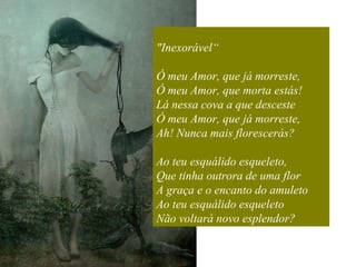 "Inexorável“ Ó meu Amor, que já morreste,  Ó meu Amor, que morta estás!  Lá nessa cova a que desceste  Ó meu Amor, que já morreste,  Ah! Nunca mais florescerás?  Ao teu esquálido esqueleto,  Que tinha outrora de uma flor  A graça e o encanto do amuleto  Ao teu esquálido esqueleto  Não voltará novo esplendor? 