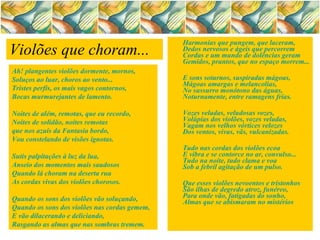 Harmonias que pungem, que laceram,   Dedos nervosos e ágeis que percorrem   Cordas e um mundo de dolências geram   Gemidos, prantos, que no espaço morrem...   E sons soturnos, suspiradas mágoas,   Mágoas amargas e melancolias,   No sussurro monótono das águas,   Noturnamente, entre ramagens frias.   Vozes veladas, veludosas vozes,   Volúpias dos violões, vozes veladas,   Vagam nos velhos vórtices velozes   Dos ventos, vivas, vãs, vulcanizadas.   Tudo nas cordas dos violões ecoa   E vibra e se contorce no ar, convulso...   Tudo na noite, tudo clama e voa   Sob a febril agitação de um pulso.   Que esses violões nevoentos e tristonhos   São ilhas de degredo atroz, funéreo,   Para onde vão, fatigadas do sonho,   Almas que se abismaram no mistérios Violões que choram...   Ah! plangentes violões dormente, mornos,   Soluços ao luar, choros ao vento...   Tristes perfis, os mais vagos contornos,   Bocas murmurejantes de lamento.   Noites de além, remotas, que eu recordo,   Noites de solidão, noites remotas   que nos azuis da Fantasia bordo,   Vou constelando de visões ignotas.   Sutis palpitações à luz da lua,   Anseio dos momentos mais saudosos   Quando lá choram na deserta rua   As cordas vivas dos violões chorosos.   Quando os sons dos violões vão soluçando,   Quando os sons dos violões nas cordas gemem,   E vão dilacerando e deliciando,   Rasgando as almas que nas sombras tremem.   