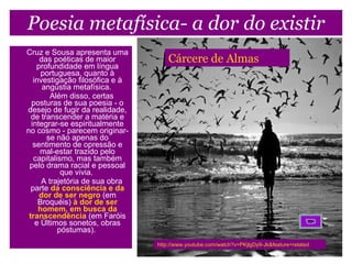 Poesia metafísica- a dor do existir Cruz e Sousa apresenta uma das poéticas de maior profundidade em língua portuguesa, quanto à investigação filosófica e à angústia metafísica.             Além disso, certas posturas de sua poesia - o desejo de fugir da realidade, de transcender a matéria e integrar-se espiritualmente no cosmo - parecem originar-se não apenas do sentimento de opressão e mal-estar trazido pelo capitalismo, mas também pelo drama racial e pessoal que vivia.             A trajetória de sua obra parte   da consciência e da dor de ser negro   (em Broquéis)   à dor de ser homem, em busca da transcendência   (em Faróis e Últimos sonetos, obras póstumas).  http://www.youtube.com/watch?v=PKjlgDy9-Jk&feature=related Cárcere de Almas 