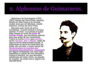2. Alphonsus de Guimaraens.            Alphonsus de Guimaraens (1870 - 1921) nasceu em Ouro Preto, estudou Direito em São Paulo e foi durante muitos anos juiz em Mariana, cidade histórica, vizinha de Ouro Preto.             Marcado pela morte da prima Constança - a quem amava e contava apenas 17 anos - sua poesia é quase toda voltada ao tema da  morte da mulher amada , que aconteceu apenas dois dias antes de seu casamento.  Todos os outros  temas  que  explorou , como  natureza, arte e religião , estão de alguma forma relacionados àquele. A exploração do tema da morte abre ao poeta, por um lado, o vasto campo da  literatura gótica ou macabra dos escritores ultra-românticos ,  recuperada  por alguns simbolistas; por outro lado, possibilita a criação de uma atmosfera mística e litúrgica, em que abundam referências ao corpo morto, ao esquife, às orações, às cores roxa e negra e ao sepultamento.                           