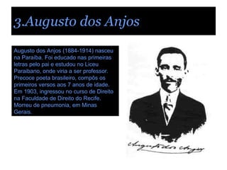 3.Augusto dos Anjos Augusto dos Anjos (1884-1914) nasceu na Paraíba. Foi educado nas primeiras letras pelo pai e estudou no Liceu Paraibano, onde viria a ser professor. Precoce poeta brasileiro, compôs os primeiros versos aos 7 anos de idade. Em 1903, ingressou no curso de Direito na Faculdade de Direito do Recife. Morreu de pneumonia, em Minas Gerais. 
