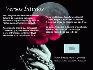 Versos Íntimos Vês! Ninguém assistiu ao formidável Enterro de tua última quimera. Somente a Ingratidão - esta pantera - Foi tua companheira inseparável! Acostuma-te à lama que te espera! O Homem, que, nesta terra miserável, Mora, entre feras, sente inevitável Necessidade de também ser fera. Othon Bastos recita – youtube http://www.youtube.com/watch?v=J0rj7us5Zok Toma um fósforo. Acende teu cigarro! O beijo, amigo, é a véspera do escarro, A mão que afaga é a mesma que apedreja. Se a alguém causa inda pena a tua chaga, Apedreja essa mão vil que te afaga, Escarra nessa boca que te beija! 