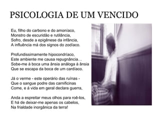 PSICOLOGIA DE UM VENCIDO Eu, filho do carbono e do amoníaco, Monstro de escuridão e rutilância, Sofro, desde a epigênese da infância, A influência má dos signos do zodíaco. Profundissimamente hipocondríaco, Este ambiente me causa repugnância… Sobe-me à boca uma ânsia análoga à ânsia Que se escapa da boca de um cardíaco. Já o verme - este operário das ruínas - Que o sangue podre das carnificinas Come, e á vida em geral declara guerra, Anda a espreitar meus olhos para roê-los, E há de deixar-me apenas os cabelos, Na frialdade inorgânica da terra! 