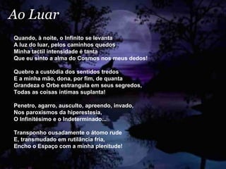 Ao Luar Quando, à noite, o Infinito se levanta A luz do luar, pelos caminhos quedos Minha tactil intensidade é tanta Que eu sinto a alma do Cosmos nos meus dedos! Quebro a custódia dos sentidos tredos E a minha mão, dona, por fim, de quanta Grandeza o Orbe estrangula em seus segredos, Todas as coisas íntimas suplanta! Penetro, agarro, ausculto, apreendo, invado, Nos paroxismos da hiperestesia, O Infinitésimo e o Indeterminado... Transponho ousadamente o átomo rude E, transmudado em rutilância fria, Encho o Espaço com a minha plenitude!  