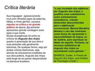 Crítica literária Sua linguagem  agressivamente crua,com ritmados jogos de palavras, idéias, e rimas geniais, causava  repulsa na crítica e no grande público  da época.  Eu   somente apresentou grande vendagem anos após a sua morte. Muitas divergências há entre os críticos de  Augusto dos Anjos  quanto à apreciação de sua obra e suas posições são geralmente extremas. De qualquer forma, seja por ácidas críticas destrutivas, seja através de entusiasmos exaltados de sua obra poética, Augusto dos Anjos está longe de se passar despercebido na literatura brasileira. “ o uso inusitado dos adjetivos por Augusto dos Anjos, e qualifica seus substantivos como extremamente sinestésicos, criando dimensões desconhecidas para a adjetivação convencional. Manuel Bandeira destaca o uso das sinéreses como forma de representar a impossibilidade da língua, ou da matéria, para expressar os ideais do espírito. Portanto, os recursos estilísticos de Augusto dos Anjos se reconhecem como geniais.” (BARROS, Eudes.  A Poesia de Augusto dos Anjos: uma Análise de Psicologia e Estilo  ) 
