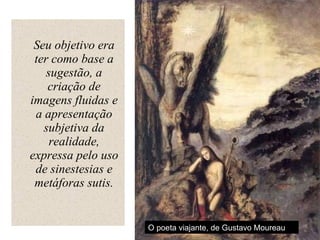 Seu objetivo era ter como base a sugestão, a criação de imagens fluidas e a apresentação subjetiva da realidade, expressa pelo uso de sinestesias e metáforas sutis. O poeta viajante, de Gustavo Moureau 