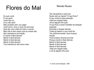 Flores do Mal Eu quis você E me perdi Você não viu E eu não senti Não acredito nem vou julgar Você sorriu, ficou e quis me provocar Quis dar uma volta em todo o mundo Mas não é bem assim que as coisas são Seu interesse é só traição E mentir é fácil demais Mentir é fácil demais Mentir é fácil demais Mentir é fácil demais Tua indecência não serve mais Tão decadente e tanto faz Quais são as regras? O que ficou? O seu cinismo essa sedução Volta pro esgoto baby Vê se alguém lhe quer O que ficou é esse modelito da estação passada Extorsão e drogas demais Todos já sabem o que você faz Teu perfume barato, teus truques banais Você acabou ficando pra trás Porque mentir é fácil demais Mentir é fácil demais Mentir é fácil demais Mentir é fácil demais Volta pro esgoto baby e vê se alguém lhe quer Renato Russo In  Uma outra Estação, 1997 
