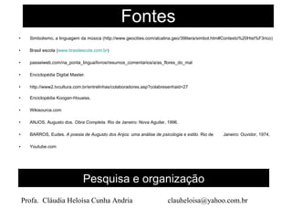 Fontes Simbolismo, a linguagem da música (http://www.geocities.com/alcalina.geo/39litera/simbol.htm#Contexto%20Hist%F3rico) Brasil escola ( www.brasilescola.com.br ) passeiweb.com/na_ponta_lingua/livros/resumos_comentarios/a/as_flores_do_mal Enciclopédia Digital Master.  http://www2.tvcultura.com.br/entrelinhas/colaboradores.asp?colabresenhaid=27 Enciclopédia Koogan-Houaiss. Wikisource.com ANJOS, Augusto dos.  Obra Completa.  Rio de Janeiro: Nova Aguilar, 1996.  BARROS, Eudes.  A poesia de Augusto dos Anjos: uma análise de psicologia e estilo.  Rio de  Janeiro: Ouvidor, 1974.  Youtube.com Pesquisa e organização Profa.  Cláudia Heloísa Cunha Andria  [email_address] 