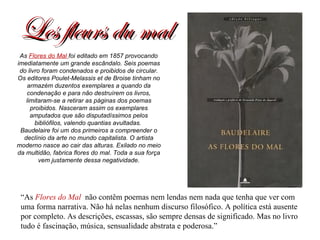 Les fleurs du mal “ As  Flores do Mal   não contêm poemas nem lendas nem nada que tenha que ver com uma forma narrativa. Não há nelas nenhum discurso filosófico. A política está ausente por completo. As descrições, escassas, são sempre densas de significado. Mas no livro tudo é fascinação, música, sensualidade abstrata e poderosa.” As  Flores do Mal  foi editado em 1857 provocando imediatamente um grande escândalo. Seis poemas do livro foram condenados e proibidos de circular. Os editores Poulet-Melassis et de Broise tinham no armazém duzentos exemplares a quando da condenação e para não destruírem os livros, limitaram-se a retirar as páginas dos poemas proibidos. Nasceram assim os exemplares amputados que são disputadíssimos pelos bibliófilos, valendo quantias avultadas.  Baudelaire foi um dos primeiros a compreender o declínio da arte no mundo capitalista. O artista moderno nasce ao cair das alturas. Exilado no meio da multidão, fabrica flores do mal. Toda a sua força vem justamente dessa negatividade. 