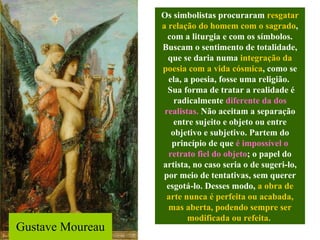 Gustave Moureau Os simbolistas procuraram  resgatar a relação do homem com o sagrado , com a liturgia e com os símbolos. Buscam o sentimento de totalidade, que se daria numa  integração da poesia com a vida cósmica , como se ela, a poesia, fosse uma religião.  Sua forma de tratar a realidade é radicalmente  diferente da dos realistas.  Não aceitam a separação entre sujeito e objeto ou entre objetivo e subjetivo. Partem do princípio de que  é impossível o retrato fiel do objeto ; o papel do artista, no caso seria o de sugeri-lo, por meio de tentativas, sem querer esgotá-lo. Desses modo,  a obra de arte nunca é perfeita ou acabada, mas aberta, podendo sempre ser modificada ou refeita.   