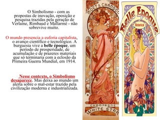                  O Simbolismo - com as propostas de inovação, oposição e pesquisa trazidas pela geração de Verlaine, Rimbaud e Mallarmé - não sobrevive muito.  O mundo presencia a euforia capitalista , o avanço científico e tecnológico. A burguesia vive a  belle époque , um período de prosperidade, de acumulação e de prazeres materiais que só terminaria com a eclosão da Primeira Guerra Mundial, em 1914.              Nesse contexto, o Simbolismo desaparece . Mas deixa ao mundo um alerta sobre o mal-estar trazido pela civilização moderna e industrializada . 