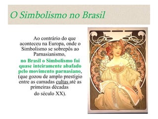 O Simbolismo no Brasil            Ao contrário do que aconteceu na Europa, onde o Simbolismo se sobrepôs ao Parnasianismo,  no Brasil o Simbolismo foi quase inteiramente abafado pelo movimento parnasiano , (que gozou de amplo prestígio entre as camadas  cultas  até as primeiras décadas  do século XX). 