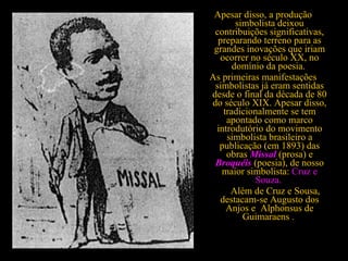 Apesar disso, a produção simbolista deixou contribuições significativas, preparando terreno para as grandes inovações que iriam ocorrer no século XX, no domínio da poesia.  As primeiras manifestações simbolistas já eram sentidas desde o final da década de 80 do século XIX. Apesar disso, tradicionalmente se tem apontado como marco introdutório do movimento simbolista brasileiro a publicação (em 1893) das obras  Missal   (prosa) e  Broquéis   (poesia), de nosso maior simbolista:  Cruz e Souza.             Além de Cruz e Sousa, destacam-se Augusto dos Anjos e  Alphonsus de Guimaraens .  