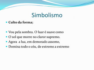 Simbolismo
 Culto da forma;


 Vou pela sombra. O luar é suave como
 O sol que morre no claror supremo.
 Agora a lua, em demorado assomo,
 Domina todo o céu, de extremo a extremo
 