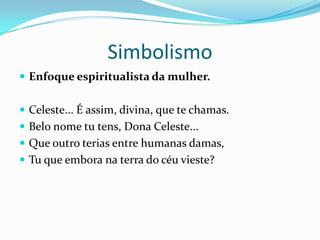 Simbolismo
 Enfoque espiritualista da mulher.


 Celeste... É assim, divina, que te chamas.
 Belo nome tu tens, Dona Celeste...
 Que outro terias entre humanas damas,
 Tu que embora na terra do céu vieste?
 
