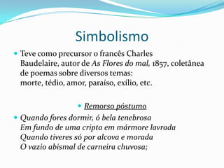 Simbolismo
 Teve como precursor o francês Charles
 Baudelaire, autor de As Flores do mal, 1857, coletânea
 de poemas sobre diversos temas:
 morte, tédio, amor, paraíso, exílio, etc.

                   Remorso póstumo
 Quando fores dormir, ó bela tenebrosa
 Em fundo de uma cripta em mármore lavrada
 Quando tiveres só por alcova e morada
 O vazio abismal de carneira chuvosa;
 