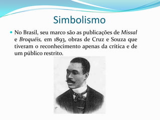 Simbolismo
 No Brasil, seu marco são as publicações de Missal
 e Broquéis, em 1893, obras de Cruz e Souza que
 tiveram o reconhecimento apenas da crítica e de
 um público restrito.
 