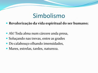 Simbolismo
 Revalorização da vida espiritual do ser humano;


 Ah! Toda alma num cárcere anda presa,
 Soluçando nas trevas, entre as grades
 Do calabouço olhando imensidades,
 Mares, estrelas, tardes, natureza.
 