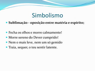 Simbolismo
 Sublimação - oposição entre matéria e espírito;


 Fecha os olhos e morre calmamente!
 Morre sereno do Dever cumprido!
 Nem o mais leve, nem um só gemido
 Traia, sequer, o teu sentir latente.
 