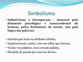 Simbolismo
 Subjetivismo e introspecção – interesse pela
 dimensão psicológica e transcendental do
 homem, pelos fenômenos da mente, não pela
 lógica das palavras;

 Estrelas que luzis na abóbada infinita,
 Inquietamente, assim, com um olhar que fascina,
 Vendo-vos palpitar, meu coração palpita,
 Mordido de paixão por essa luz divina...
 