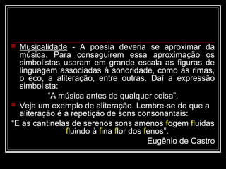  Musicalidade - A poesia deveria se aproximar da
  música. Para conseguirem essa aproximação os
  simbolistas usaram em grande escala as figuras de
  linguagem associadas à sonoridade, como as rimas,
  o eco, a aliteração, entre outras. Daí a expressão
  simbolista:
          “A música antes de qualquer coisa”.
 Veja um exemplo de aliteração. Lembre-se de que a
  aliteração é a repetição de sons consonantais:
“E as cantinelas de serenos sons amenos fogem fluidas
               fluindo à fina flor dos fenos”.
                                        Eugênio de Castro
 