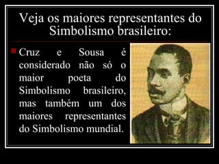 Veja os maiores representantes do
      Simbolismo brasileiro:
 Cruz   e    Sousa   é
 considerado não só o
 maior      poeta   do
 Simbolismo brasileiro,
 mas também um dos
 maiores representantes
 do Simbolismo mundial.
 