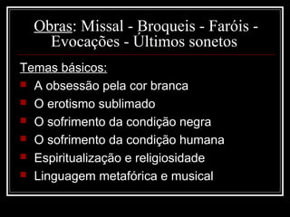 Obras: Missal - Broqueis - Faróis -
    Evocações - Últimos sonetos
Temas básicos:
 A obsessão pela cor branca
 O erotismo sublimado
 O sofrimento da condição negra
 O sofrimento da condição humana
 Espiritualização e religiosidade
 Linguagem metafórica e musical
 