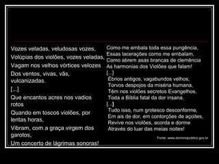 Vozes veladas, veludosas vozes,        Como me embala toda essa pungência,
                                       Essas lacerações como me embalam,
Volúpias dos violões, vozes veladas,
                                       Como abrem asas brancas de clemência
Vagam nos velhos vórtices velozes      As harmonias dos Violões que falam!
Dos ventos, vivas, vãs,                [...]
vulcanizadas.                           Ébrios antigos, vagabundos velhos,
                                        Torvos despojos da miséria humana,
[...]                                   Têm nos violões secretos Evangelhos,
Que encantos acres nos vadios           Toda a Bíblia fatal da dor insana.
rotos                                  [...]
                                        Tudo isso, num grotesco desconforme,
Quando em toscos violões, por
                                        Em ais de dor, em contorções de açoites,
lentas horas,                           Revive nos violões, acorda e dorme
Vibram, com a graça virgem dos          Através do luar das meias noites!
garotos,                                                    Fonte: www.dominiopublico.gov.br
Um concerto de lágrimas sonoras!
 