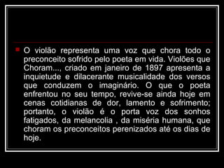    O violão representa uma voz que chora todo o
    preconceito sofrido pelo poeta em vida. Violões que
    Choram..., criado em janeiro de 1897 apresenta a
    inquietude e dilacerante musicalidade dos versos
    que conduzem o imaginário. O que o poeta
    enfrentou no seu tempo, revive-se ainda hoje em
    cenas cotidianas de dor, lamento e sofrimento;
    portanto, o violão é o porta voz dos sonhos
    fatigados, da melancolia , da miséria humana, que
    choram os preconceitos perenizados até os dias de
    hoje.
 