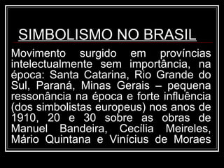 SIMBOLISMO NO BRASIL
Movimento surgido em províncias
intelectualmente sem importância, na
época: Santa Catarina, Rio Grande do
Sul, Paraná, Minas Gerais – pequena
ressonância na época e forte influência
(dos simbolistas europeus) nos anos de
1910, 20 e 30 sobre as obras de
Manuel Bandeira, Cecília Meireles,
Mário Quintana e Vinícius de Moraes
 