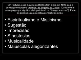 Em Portugal, esse movimento literário tem início, em 1890, com a
 publicação do poema Oaristos, de Eugênio de Castro. (Oaristo é um
termo grego que significa “diálogo íntimo” ou “diálogo amoroso”). Entre
           as principais características simbolistas estão:


• Espiritualismo e Misticismo
• Sugestão
• Imprecisão
• Sinestesias
• Musicalidade
• Maiúsculas alegorizantes
 